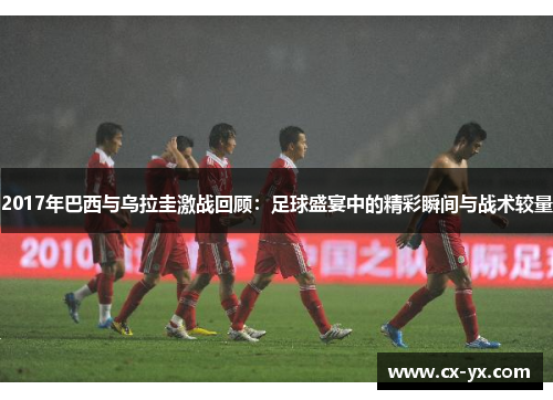 2017年巴西与乌拉圭激战回顾：足球盛宴中的精彩瞬间与战术较量