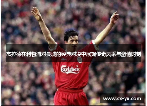 杰拉德在利物浦对曼城的经典对决中展现传奇风采与激情时刻