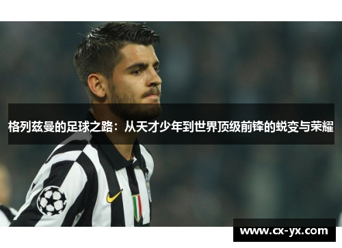 格列兹曼的足球之路：从天才少年到世界顶级前锋的蜕变与荣耀