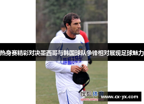 热身赛精彩对决墨西哥与韩国球队争锋相对展现足球魅力