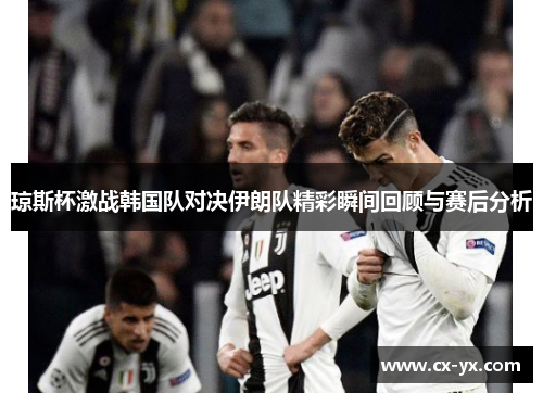 琼斯杯激战韩国队对决伊朗队精彩瞬间回顾与赛后分析