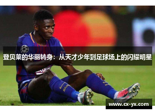登贝莱的华丽转身：从天才少年到足球场上的闪耀明星