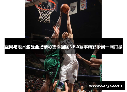 篮网与魔术激战全场精彩集锦回顾NBA赛事精彩瞬间一网打尽